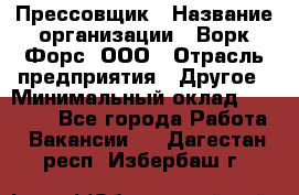 Прессовщик › Название организации ­ Ворк Форс, ООО › Отрасль предприятия ­ Другое › Минимальный оклад ­ 27 000 - Все города Работа » Вакансии   . Дагестан респ.,Избербаш г.